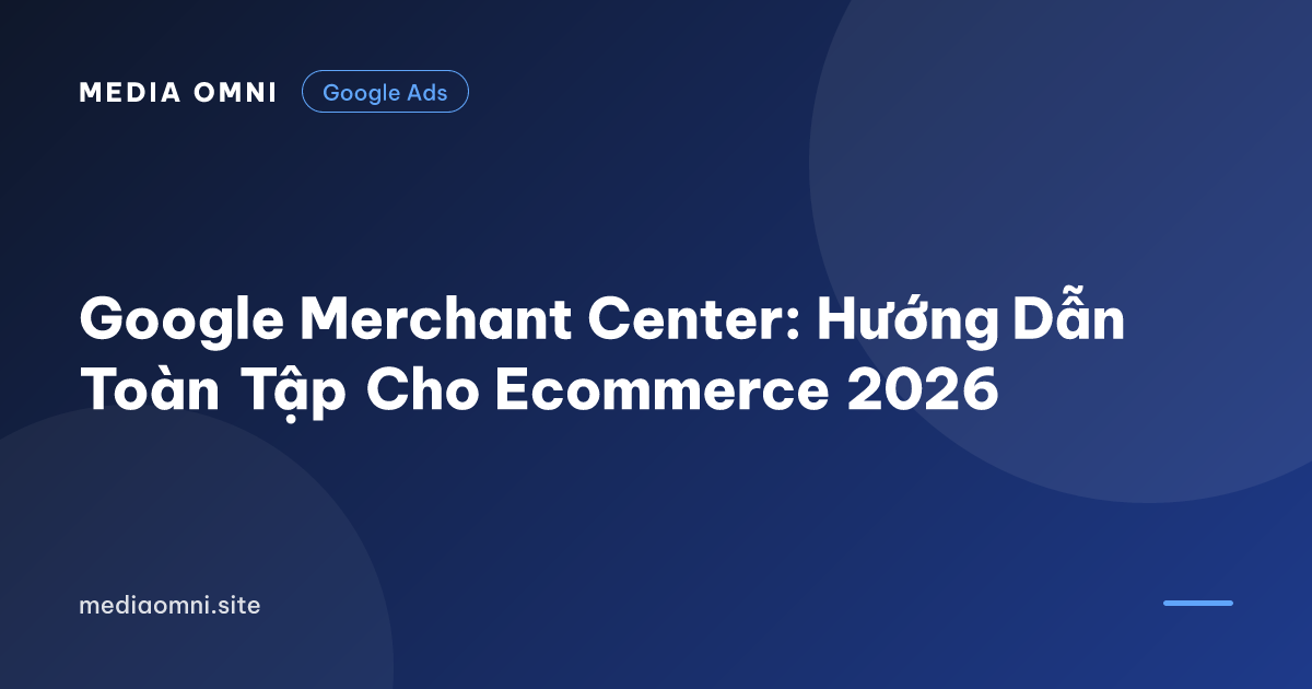 Google Merchant Center: Hướng Dẫn Toàn Tập Cho Ecommerce 2026 — Media Omni