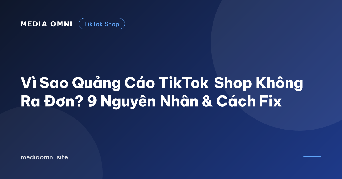 Vì Sao Quảng Cáo TikTok Shop Không Ra Đơn? 9 Nguyên Nhân & Cách Fix — Media Omni