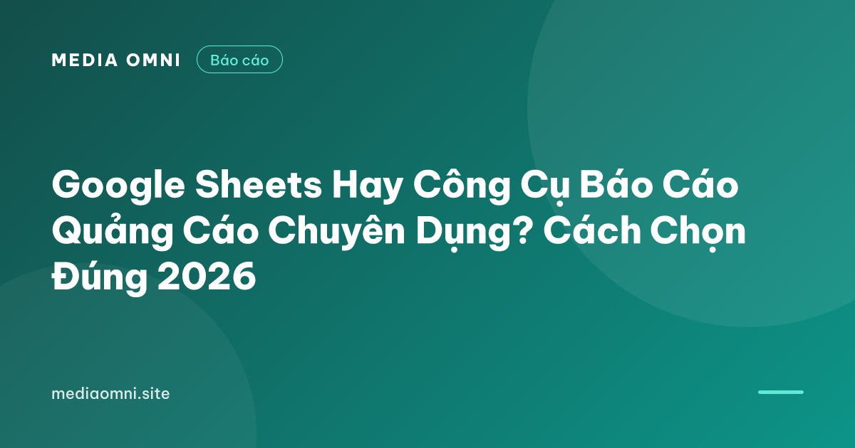Google Sheets Hay Công Cụ Báo Cáo Quảng Cáo Chuyên Dụng? Cách Chọn Đúng 2026 — Media Omni