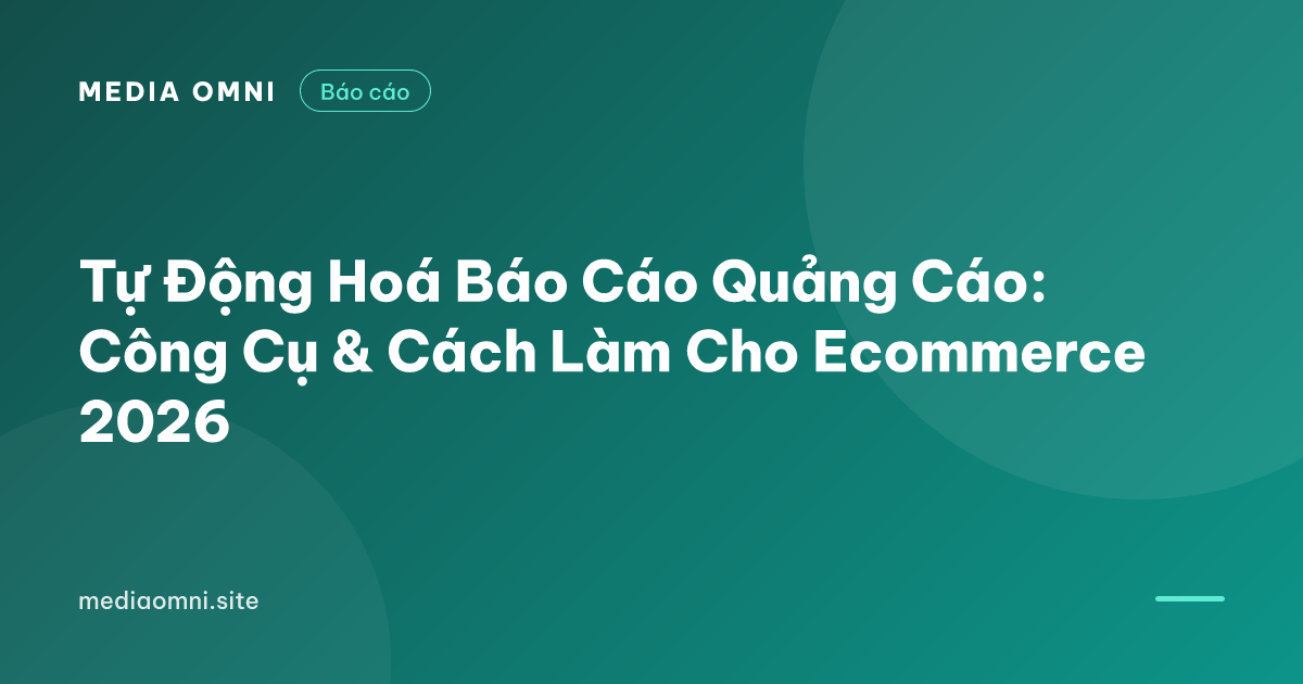 Tự Động Hoá Báo Cáo Quảng Cáo: Công Cụ & Cách Làm Cho Ecommerce 2026 — Media Omni