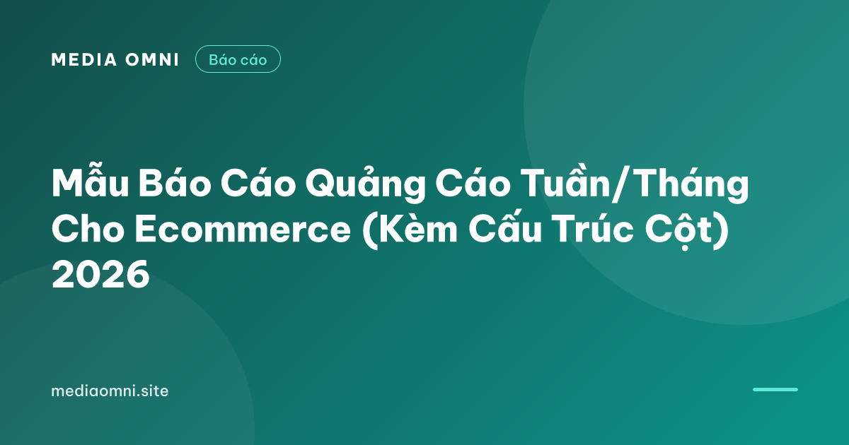 Mẫu Báo Cáo Quảng Cáo Tuần/Tháng Cho Ecommerce (Kèm Cấu Trúc Cột) 2026 — Media Omni