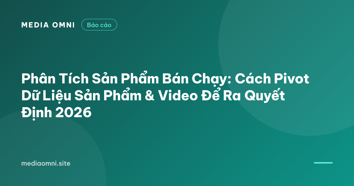 Phân Tích Sản Phẩm Bán Chạy: Cách Pivot Dữ Liệu Sản Phẩm & Video Để Ra Quyết Định 2026 — Media Omni