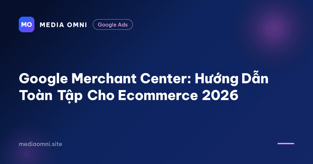 Google Merchant Center: Hướng Dẫn Toàn Tập Cho Ecommerce 2026 — Media Omni