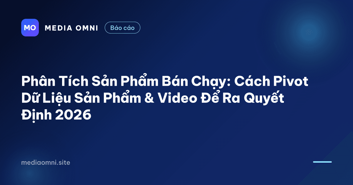 Phân Tích Sản Phẩm Bán Chạy: Cách Pivot Dữ Liệu Sản Phẩm & Video Để Ra Quyết Định 2026 — Media Omni