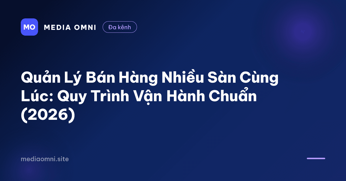 Quản Lý Bán Hàng Nhiều Sàn Cùng Lúc: Quy Trình Vận Hành Chuẩn (2026) — Media Omni