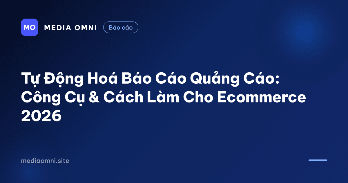 Tự Động Hoá Báo Cáo Quảng Cáo: Công Cụ & Cách Làm Cho Ecommerce 2026 — Media Omni